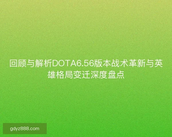 回顾与解析DOTA6.56版本战术革新与英雄格局变迁深度盘点