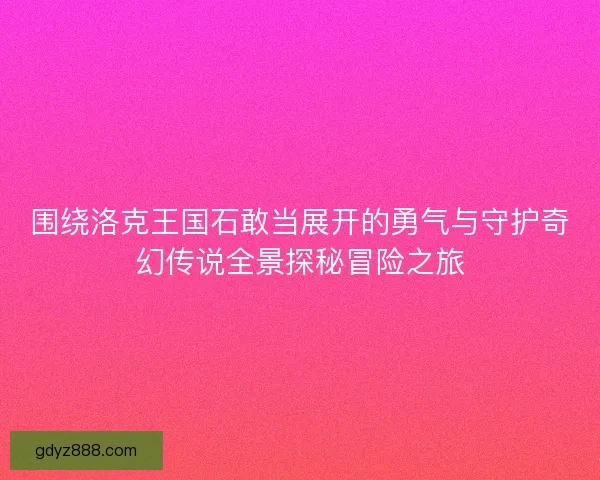 围绕洛克王国石敢当展开的勇气与守护奇幻传说全景探秘冒险之旅