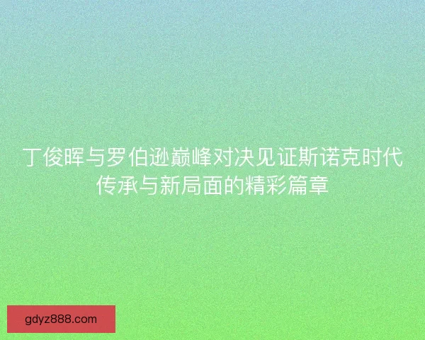 丁俊晖与罗伯逊巅峰对决见证斯诺克时代传承与新局面的精彩篇章