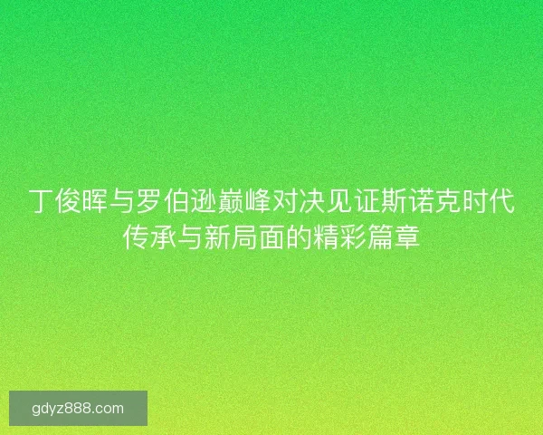 丁俊晖与罗伯逊巅峰对决见证斯诺克时代传承与新局面的精彩篇章
